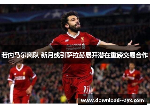 若内马尔离队 新月或引萨拉赫展开潜在重磅交易合作