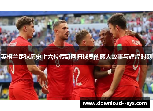 英格兰足球历史上六位传奇回归球员的感人故事与辉煌时刻