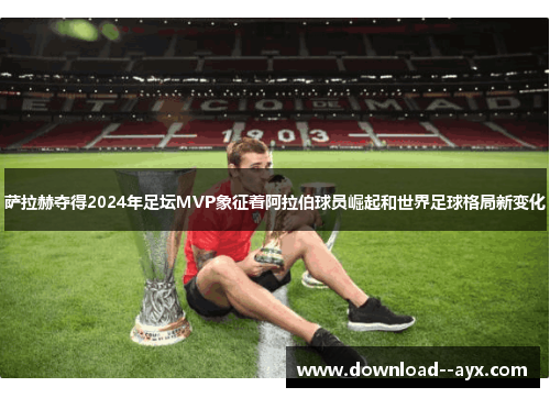萨拉赫夺得2024年足坛MVP象征着阿拉伯球员崛起和世界足球格局新变化