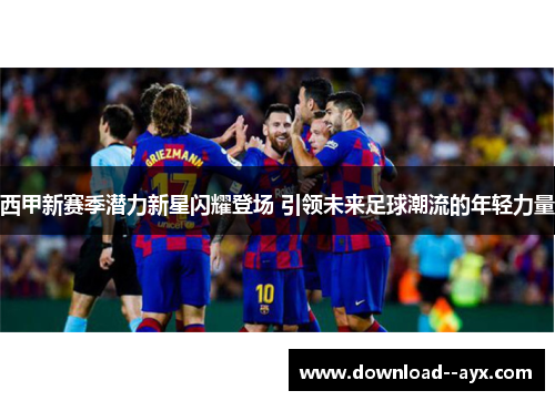西甲新赛季潜力新星闪耀登场 引领未来足球潮流的年轻力量 西甲新赛季潜力新星闪耀登场 引领未来足球潮流的年轻力量