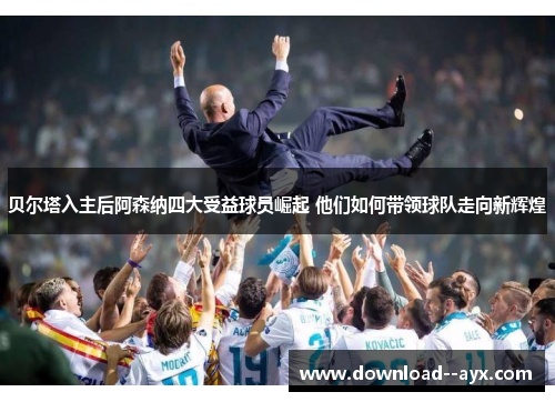 贝尔塔入主后阿森纳四大受益球员崛起 他们如何带领球队走向新辉煌