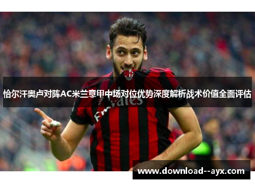 恰尔汗奥卢对阵AC米兰意甲中场对位优势深度解析战术价值全面评估 恰尔汗奥卢对阵AC米兰意甲中场对位优势深度解析战术价值全面评估