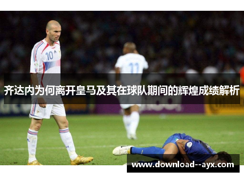 齐达内为何离开皇马及其在球队期间的辉煌成绩解析 齐达内为何离开皇马及其在球队期间的辉煌成绩解析