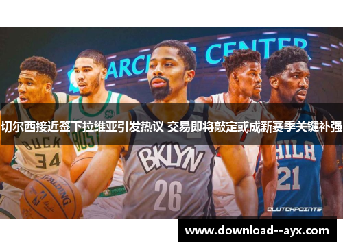 切尔西接近签下拉维亚引发热议 交易即将敲定或成新赛季关键补强 切尔西接近签下拉维亚引发热议 交易即将敲定或成新赛季关键补强