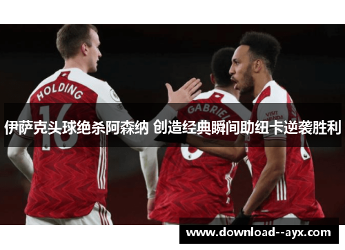 伊萨克头球绝杀阿森纳 创造经典瞬间助纽卡逆袭胜利