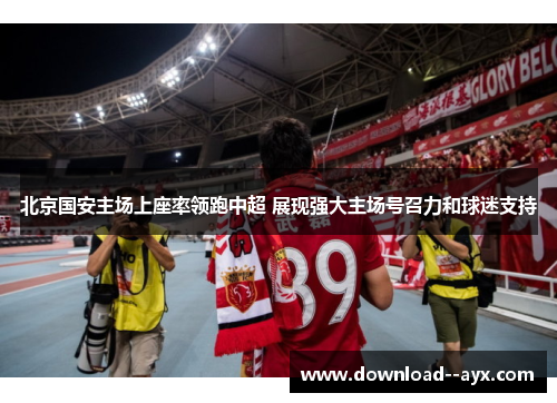 北京国安主场上座率领跑中超 展现强大主场号召力和球迷支持 北京国安主场上座率领跑中超 展现强大主场号召力和球迷支持