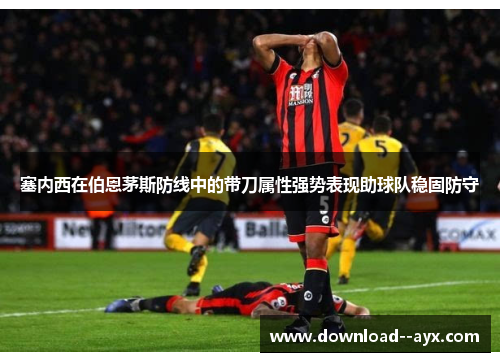 塞内西在伯恩茅斯防线中的带刀属性强势表现助球队稳固防守 塞内西在伯恩茅斯防线中的带刀属性强势表现助球队稳固防守