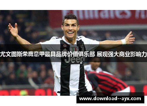 尤文图斯荣膺意甲最具品牌价值俱乐部 展现强大商业影响力