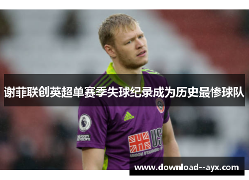 谢菲联创英超单赛季失球纪录成为历史最惨球队 谢菲联创英超单赛季失球纪录成为历史最惨球队