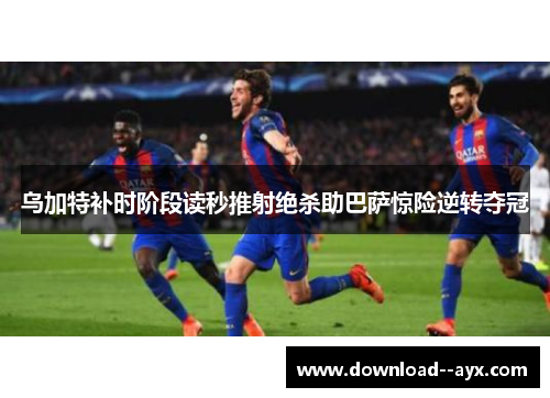 乌加特补时阶段读秒推射绝杀助巴萨惊险逆转夺冠