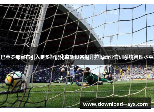 巴塞罗那宣布引入更多智能化监测设备提升拉玛西亚青训系统管理水平