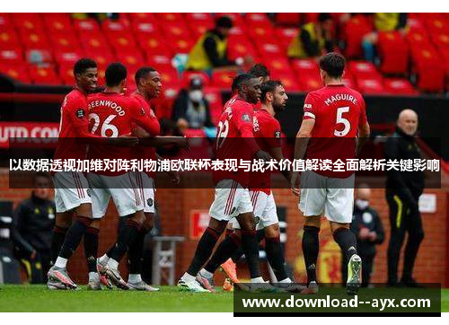 以数据透视加维对阵利物浦欧联杯表现与战术价值解读全面解析关键影响