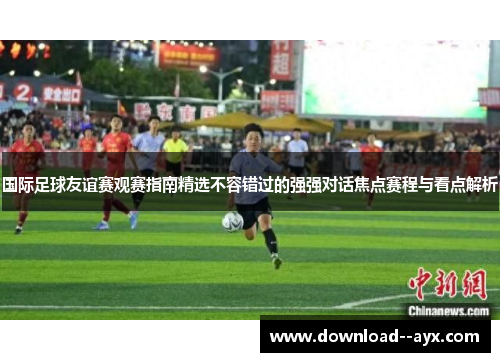 国际足球友谊赛观赛指南精选不容错过的强强对话焦点赛程与看点解析